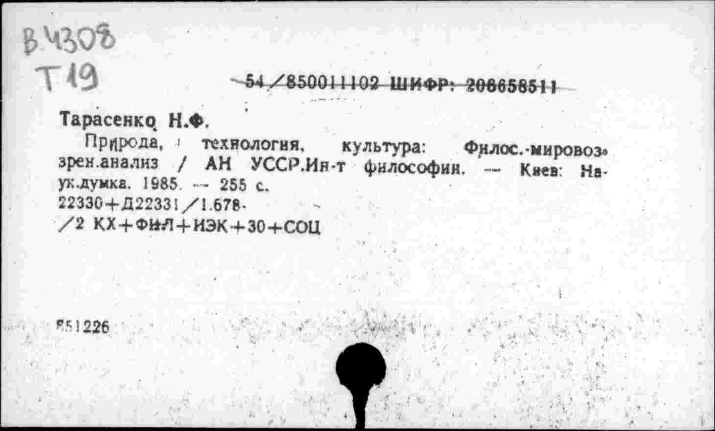 ﻿T 49
Тарасенко. Н.Ф,
Природа, i технология, культура: Филос.-мировоз» зрен.анализ / АН УССР.Ин-т философии. - Киев Наук .думка. 1S85. — 255 с.
22330+Д22331/1.678-
/2 КХ+ФНЛ + ИЭК+ЗО+СОЦ